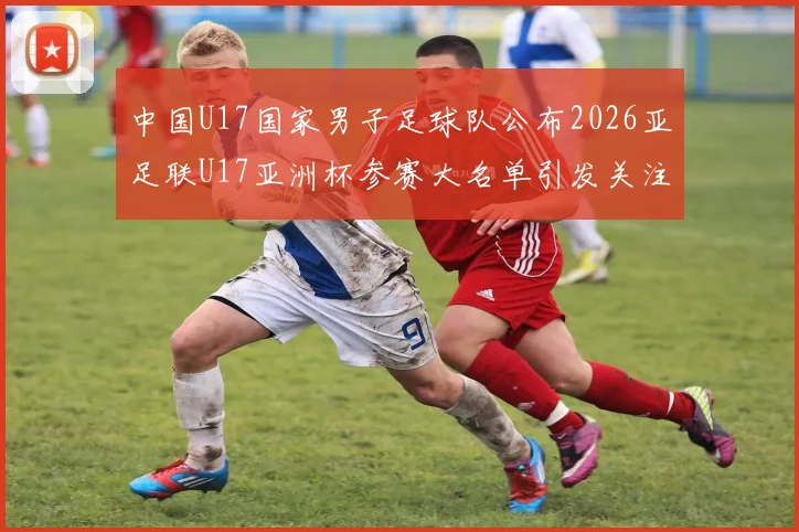 中国U17国家男子足球队公布2026亚足联U17亚洲杯参赛大名单引发关注