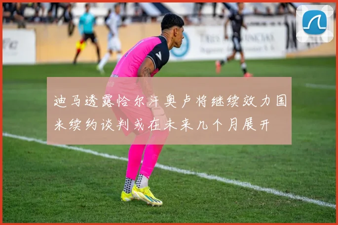 迪马透露恰尔汗奥卢将继续效力国米续约谈判或在未来几个月展开