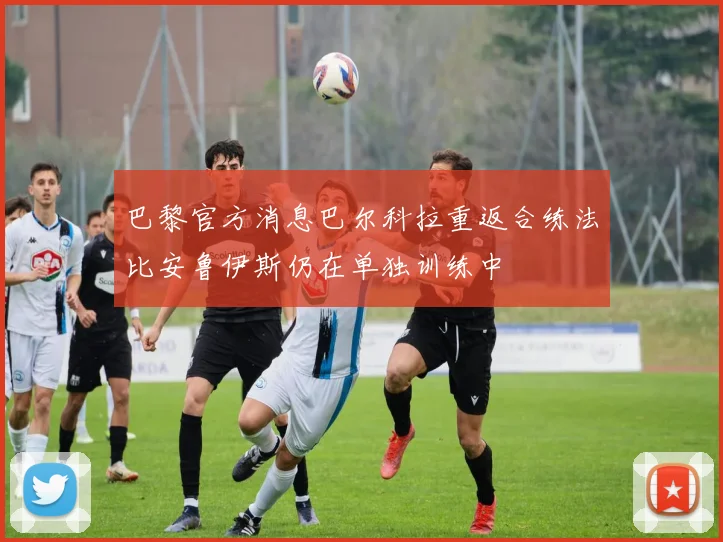 巴黎官方消息巴尔科拉重返合练法比安鲁伊斯仍在单独训练中