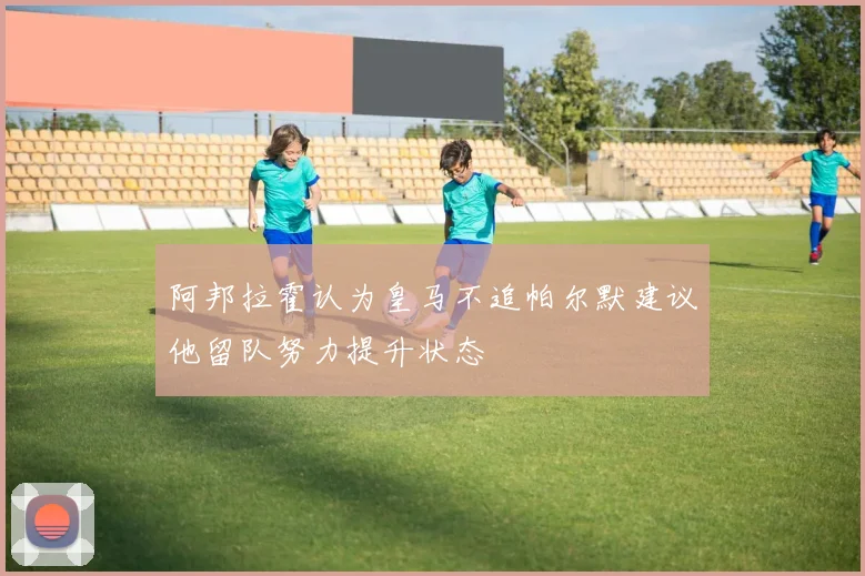 阿邦拉霍认为皇马不追帕尔默建议他留队努力提升状态