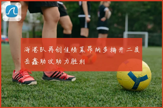 海港队再创佳绩莱昂纳多梅开二度岳鑫助攻助力胜利