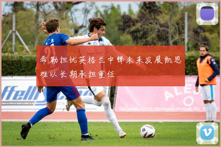希勒担忧英格兰中锋未来发展凯恩难以长期承担重任