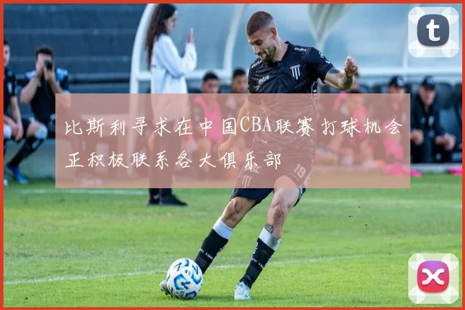 比斯利寻求在中国CBA联赛打球机会正积极联系各大俱乐部