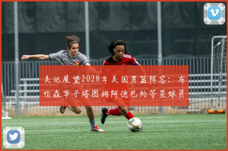 美记展望2028年美国男篮阵容：布伦森华子塔图姆阿德巴约等星球员齐聚