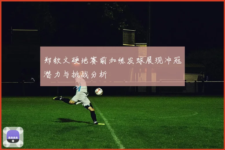 郑钦文硬地赛前加练发球展现冲冠潜力与挑战分析
