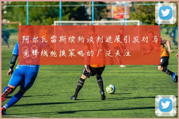阿尔瓦雷斯续约谈判进展引发对马竞锋线轮换策略的广泛关注