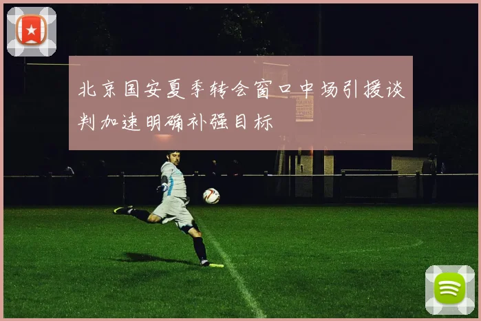 北京国安夏季转会窗口中场引援谈判加速明确补强目标