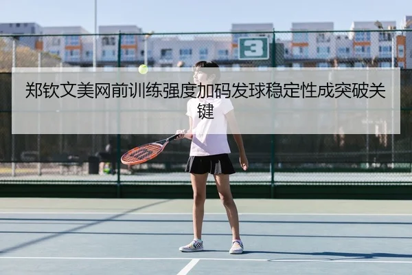 郑钦文美网前训练强度加码发球稳定性成突破关键